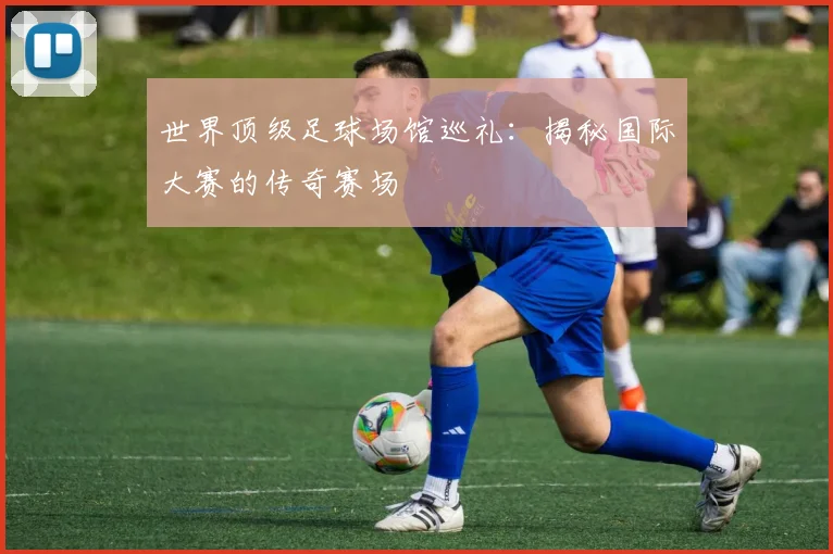 世界顶级足球场馆巡礼：揭秘国际大赛的传奇赛场