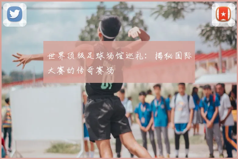 世界顶级足球场馆巡礼：揭秘国际大赛的传奇赛场