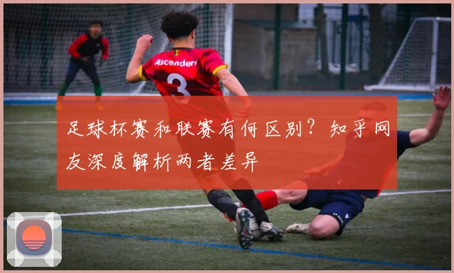 足球杯赛和联赛有何区别？知乎网友深度解析两者差异