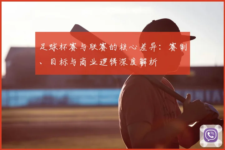 足球杯赛与联赛的核心差异：赛制、目标与商业逻辑深度解析