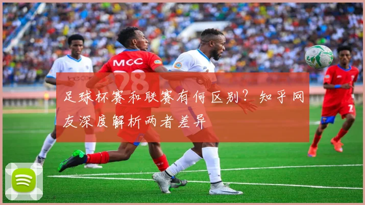 足球杯赛和联赛有何区别？知乎网友深度解析两者差异